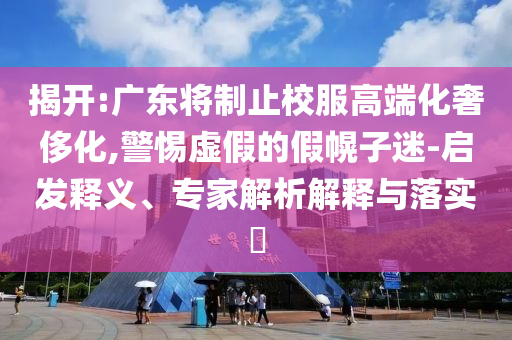 揭開:廣東將制止校服高端化奢侈化,警惕虛假的假幌子迷-啟發(fā)釋義、專家解析解釋與落實?