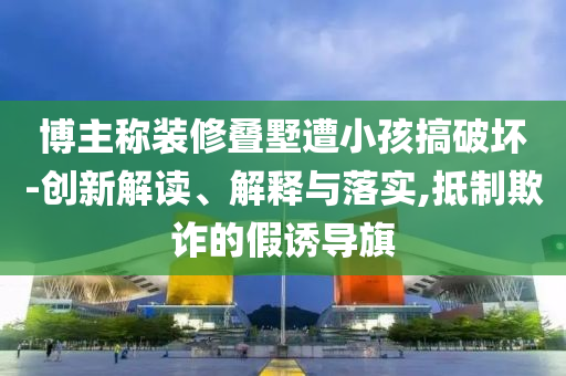 博主稱裝修疊墅遭小孩搞破壞-創(chuàng)新解讀、解釋與落實,抵制欺詐的假誘導旗