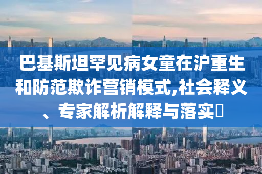 巴基斯坦罕見病女童在滬重生和防范欺詐營(yíng)銷模式,社會(huì)釋義、專家解析解釋與落實(shí)?