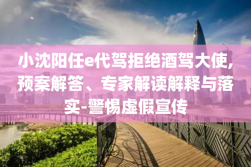 小沈陽(yáng)任e代駕拒絕酒駕大使,預(yù)案解答、專家解讀解釋與落實(shí)-警惕虛假宣傳