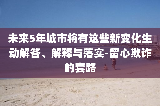 未來5年城市將有這些新變化生動(dòng)解答、解釋與落實(shí)-留心欺詐的套路