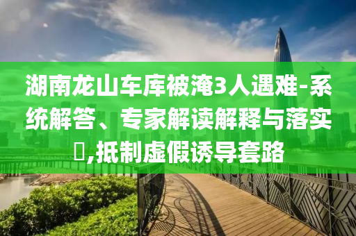 湖南龍山車庫被淹3人遇難-系統(tǒng)解答、專家解讀解釋與落實(shí)?,抵制虛假誘導(dǎo)套路