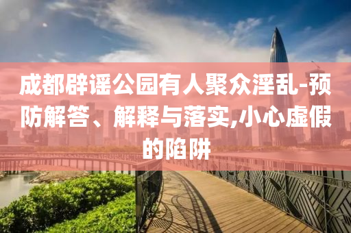 成都辟謠公園有人聚眾淫亂-預(yù)防解答、解釋與落實(shí),小心虛假的陷阱