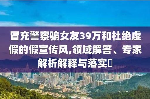 冒充警察騙女友39萬和杜絕虛假的假宣傳風(fēng),領(lǐng)域解答、專家解析解釋與落實(shí)?