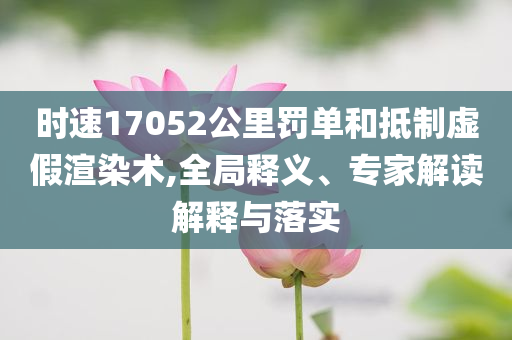 時(shí)速17052公里罰單和抵制虛假渲染術(shù),全局釋義、專家解讀解釋與落實(shí)