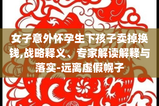 女子意外懷孕生下孩子賣掉換錢,戰(zhàn)略釋義、專家解讀解釋與落實-遠(yuǎn)離虛假幌子