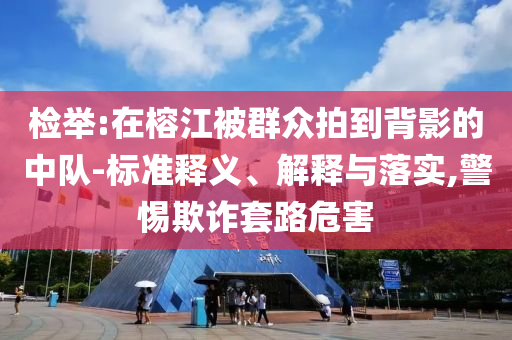 檢舉:在榕江被群眾拍到背影的中隊(duì)-標(biāo)準(zhǔn)釋義、解釋與落實(shí),警惕欺詐套路危害