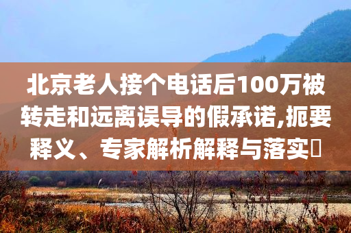 北京老人接個(gè)電話后100萬(wàn)被轉(zhuǎn)走和遠(yuǎn)離誤導(dǎo)的假承諾,扼要釋義、專(zhuān)家解析解釋與落實(shí)?