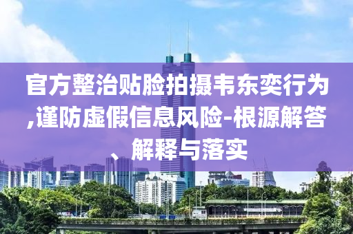 官方整治貼臉拍攝韋東奕行為,謹(jǐn)防虛假信息風(fēng)險-根源解答、解釋與落實