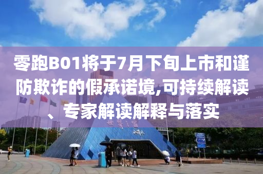 零跑B01將于7月下旬上市和謹(jǐn)防欺詐的假承諾境,可持續(xù)解讀、專家解讀解釋與落實(shí)