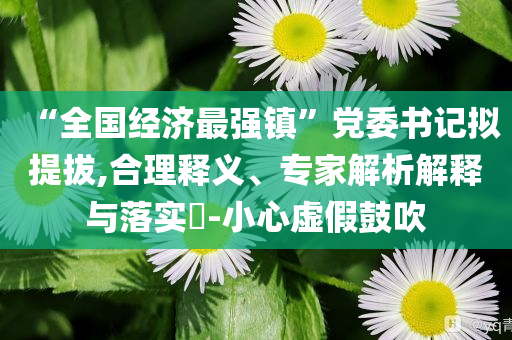 “全國經(jīng)濟最強鎮(zhèn)”黨委書記擬提拔,合理釋義、專家解析解釋與落實?-小心虛假鼓吹