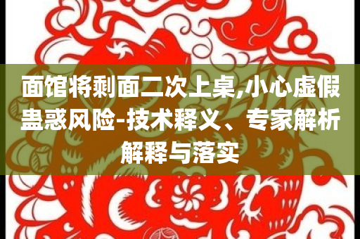 面館將剩面二次上桌,小心虛假蠱惑風(fēng)險(xiǎn)-技術(shù)釋義、專(zhuān)家解析解釋與落實(shí)