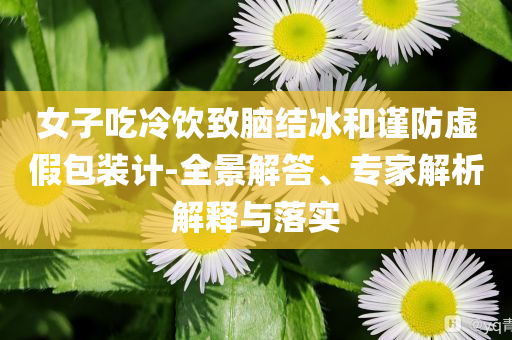 女子吃冷飲致腦結(jié)冰和謹(jǐn)防虛假包裝計(jì)-全景解答、專(zhuān)家解析解釋與落實(shí)