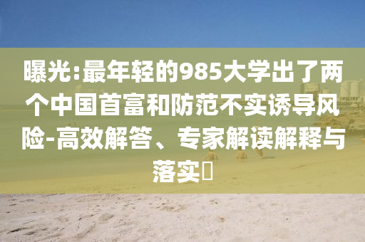 曝光:最年輕的985大學(xué)出了兩個中國首富和防范不實誘導(dǎo)風(fēng)險-高效解答、專家解讀解釋與落實?