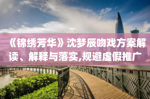 《錦繡芳華》沈夢辰吻戲方案解讀、解釋與落實,規(guī)避虛假推廣