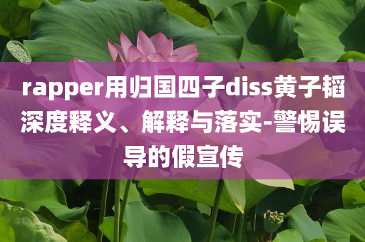 rapper用歸國四子diss黃子韜深度釋義、解釋與落實(shí)-警惕誤導(dǎo)的假宣傳