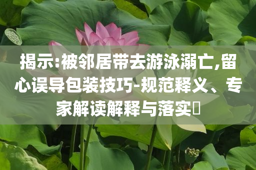 揭示:被鄰居帶去游泳溺亡,留心誤導(dǎo)包裝技巧-規(guī)范釋義、專家解讀解釋與落實?