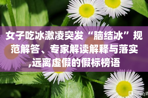 女子吃冰激凌突發(fā)“腦結(jié)冰”規(guī)范解答、專家解讀解釋與落實(shí),遠(yuǎn)離虛假的假標(biāo)榜語