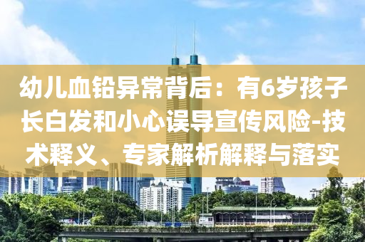 幼兒血鉛異常背后：有6歲孩子長白發(fā)和小心誤導(dǎo)宣傳風(fēng)險-技術(shù)釋義、專家解析解釋與落實