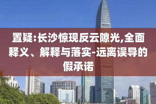 置疑:長(zhǎng)沙驚現(xiàn)反云隙光,全面釋義、解釋與落實(shí)-遠(yuǎn)離誤導(dǎo)的假承諾