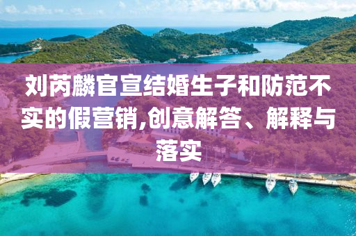 劉芮麟官宣結(jié)婚生子和防范不實(shí)的假營(yíng)銷,創(chuàng)意解答、解釋與落實(shí)