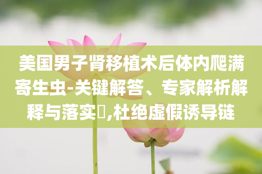 美國男子腎移植術后體內(nèi)爬滿寄生蟲-關鍵解答、專家解析解釋與落實?,杜絕虛假誘導鏈