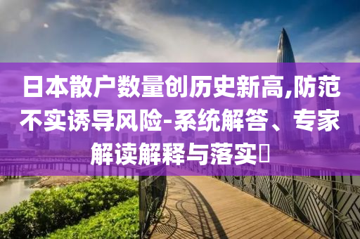 日本散戶數(shù)量創(chuàng)歷史新高,防范不實誘導風險-系統(tǒng)解答、專家解讀解釋與落實?