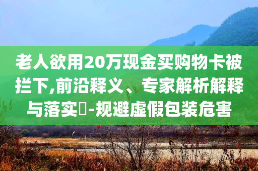 老人欲用20萬(wàn)現(xiàn)金買購(gòu)物卡被攔下,前沿釋義、專家解析解釋與落實(shí)?-規(guī)避虛假包裝危害
