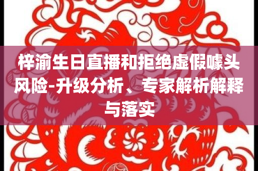 梓渝生日直播和拒絕虛假噱頭風(fēng)險-升級分析、專家解析解釋與落實