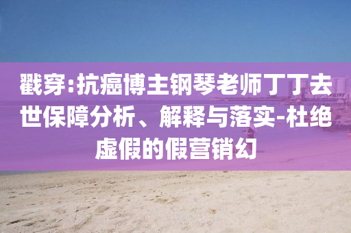 戳穿:抗癌博主鋼琴老師丁丁去世保障分析、解釋與落實-杜絕虛假的假營銷幻
