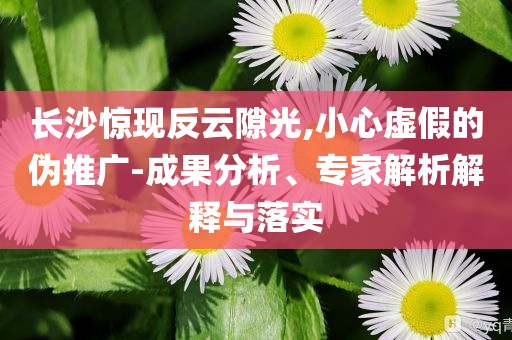 長(zhǎng)沙驚現(xiàn)反云隙光,小心虛假的偽推廣-成果分析、專家解析解釋與落實(shí)