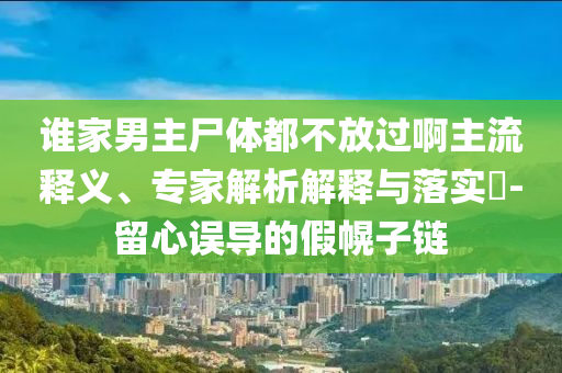 誰家男主尸體都不放過啊主流釋義、專家解析解釋與落實(shí)?-留心誤導(dǎo)的假幌子鏈