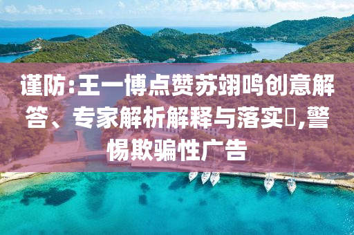 謹(jǐn)防:王一博點(diǎn)贊蘇翊鳴創(chuàng)意解答、專家解析解釋與落實(shí)?,警惕欺騙性廣告