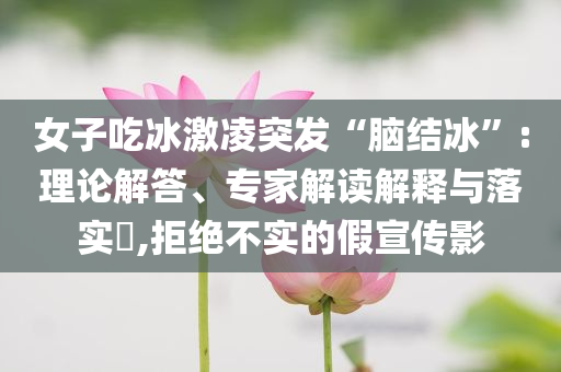 女子吃冰激凌突發(fā)“腦結(jié)冰”:理論解答、專家解讀解釋與落實(shí)?,拒絕不實(shí)的假宣傳影