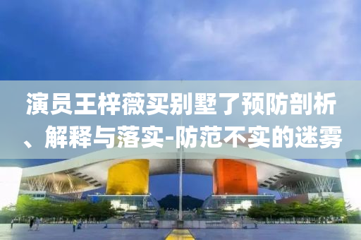 演員王梓薇買(mǎi)別墅了預(yù)防剖析、解釋與落實(shí)-防范不實(shí)的迷霧