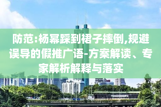 防范:楊冪踩到裙子摔倒,規(guī)避誤導(dǎo)的假推廣語-方案解讀、專家解析解釋與落實(shí)