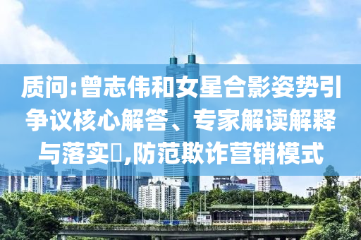 質問:曾志偉和女星合影姿勢引爭議核心解答、專家解讀解釋與落實?,防范欺詐營銷模式