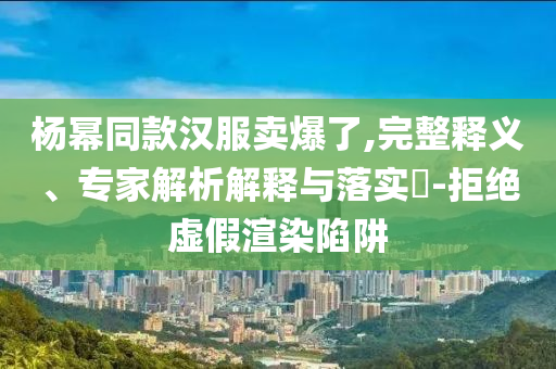楊冪同款漢服賣爆了,完整釋義、專家解析解釋與落實(shí)?-拒絕虛假渲染陷阱
