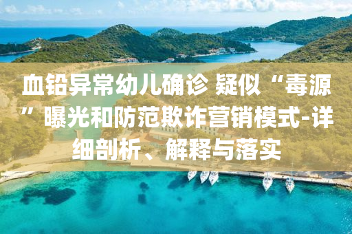 血鉛異常幼兒確診 疑似“毒源”曝光和防范欺詐營銷模式-詳細剖析、解釋與落實