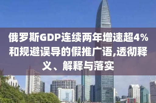 俄羅斯GDP連續(xù)兩年增速超4%和規(guī)避誤導(dǎo)的假推廣語(yǔ),透徹釋義、解釋與落實(shí)