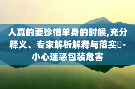 人真的要珍惜單身的時(shí)候,充分釋義、專家解析解釋與落實(shí)?-小心迷惑包裝危害