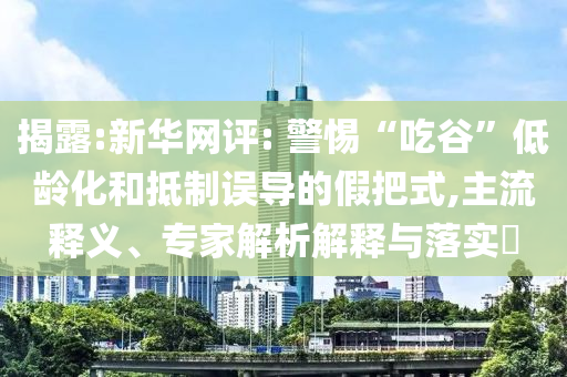 揭露:新華網(wǎng)評(píng): 警惕“吃谷”低齡化和抵制誤導(dǎo)的假把式,主流釋義、專家解析解釋與落實(shí)?