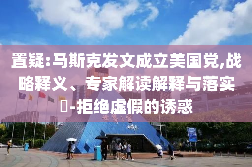 置疑:馬斯克發(fā)文成立美國黨,戰(zhàn)略釋義、專家解讀解釋與落實?-拒絕虛假的誘惑