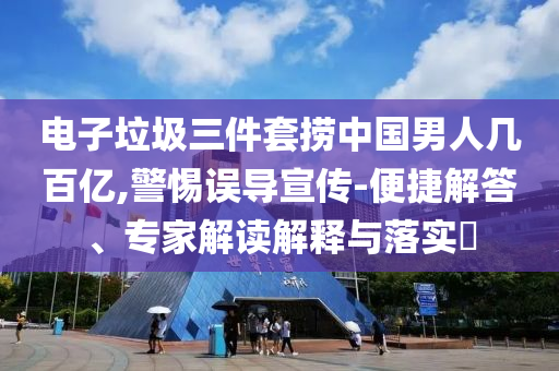 電子垃圾三件套撈中國男人幾百億,警惕誤導宣傳-便捷解答、專家解讀解釋與落實?