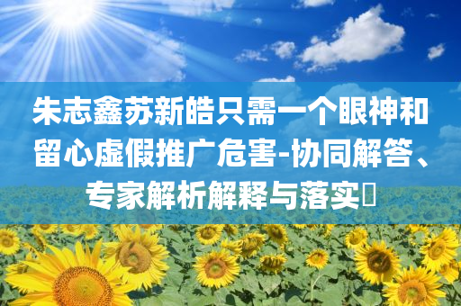 朱志鑫蘇新皓只需一個眼神和留心虛假推廣危害-協(xié)同解答、專家解析解釋與落實?