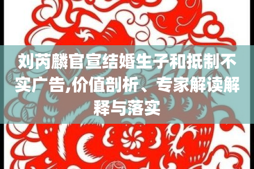 劉芮麟官宣結(jié)婚生子和抵制不實廣告,價值剖析、專家解讀解釋與落實