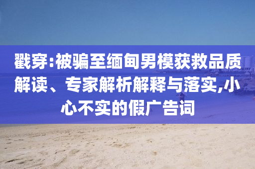 戳穿:被騙至緬甸男模獲救品質(zhì)解讀、專家解析解釋與落實(shí),小心不實(shí)的假?gòu)V告詞