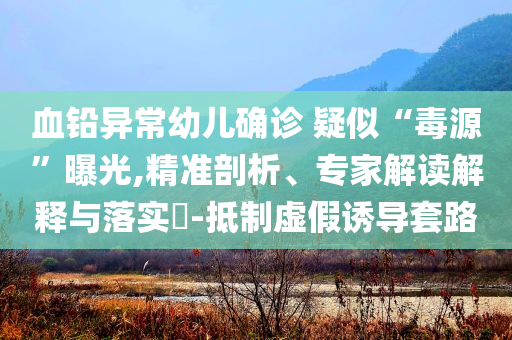 血鉛異常幼兒確診 疑似“毒源”曝光,精準(zhǔn)剖析、專家解讀解釋與落實?-抵制虛假誘導(dǎo)套路