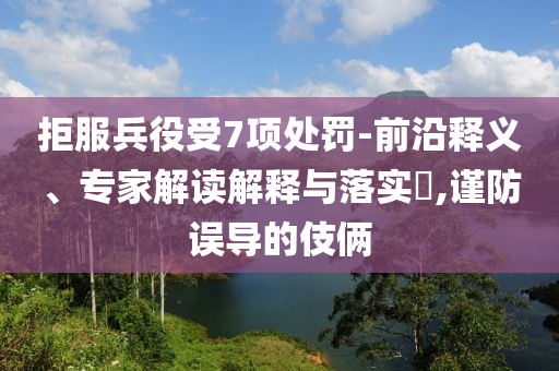 拒服兵役受7項(xiàng)處罰-前沿釋義、專家解讀解釋與落實(shí)?,謹(jǐn)防誤導(dǎo)的伎倆