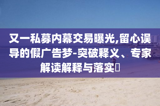 又一私募內(nèi)幕交易曝光,留心誤導(dǎo)的假廣告夢(mèng)-突破釋義、專家解讀解釋與落實(shí)?